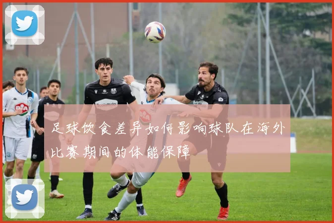 足球饮食差异如何影响球队在海外比赛期间的体能保障
